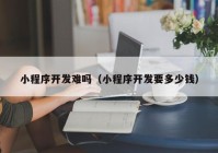 小程序開發(fā)難嗎（小程序開發(fā)要多少錢）