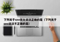 下列關于seo優(yōu)化說法正確的是（下列關于seo說法不正確的是）