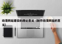 動漫網(wǎng)站建設(shè)的理論意義（制作動漫網(wǎng)站的意義）