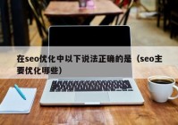 在seo優(yōu)化中以下說(shuō)法正確的是（seo主要優(yōu)化哪些）