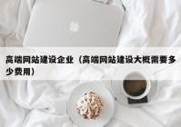 高端網(wǎng)站建設企業(yè)（高端網(wǎng)站建設大概需要多少費用）